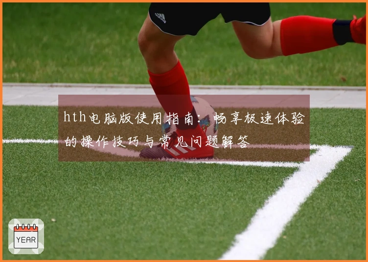 hth电脑版使用指南：畅享极速体验的操作技巧与常见问题解答