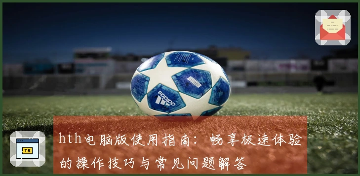hth电脑版使用指南：畅享极速体验的操作技巧与常见问题解答