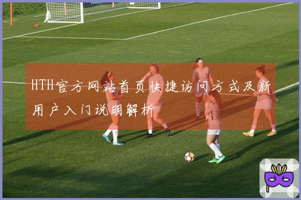 HTH官方网站首页快捷访问方式及新用户入门说明解析